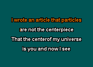 I wrote an article that particles

are not the centerpiece

That the centerof my universe

is you and now I see