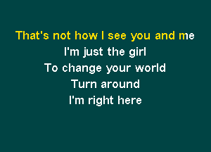 That's not how I see you and me
I'm just the girl
To change your world

Turn around
I'm right here