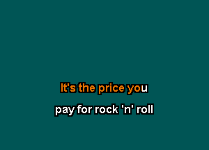 It's the price you

pay for rock 'n' roll