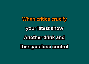 When critics crucify

your latest show
Another drink and

then you lose control