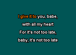 I give it to you, babe,

with all my heart

For it's not too late,

baby, it's not too late