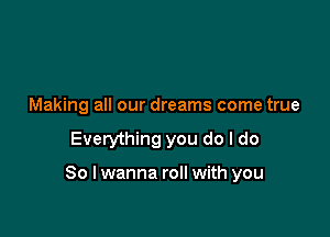 Making all our dreams come true

Everything you do I do

So I wanna roll with you