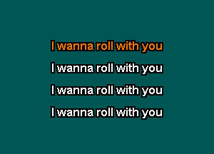 I wanna roll with you
lwanna roll with you

I wanna roll with you

lwanna roll with you