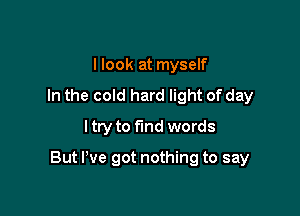 I look at myself
In the cold hard light of day
ltry to find words

But I've got nothing to say