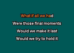 What if all we had
Were those final moments

Would we make it last

Would we try to hold it