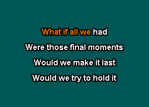 What if all we had
Were those final moments

Would we make it last

Would we try to hold it