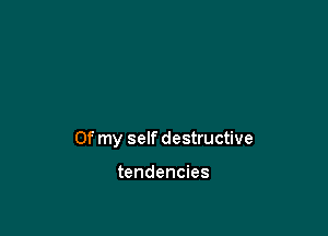 Of my self destructive

tendencies