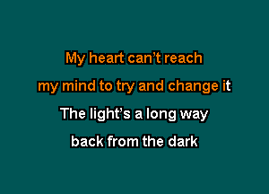 My heart cam reach
my mind to try and change it

The lighfs a long way
back from the dark