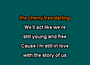 the cherry tree darling

We'll act like we're
still young and free
Cause Pm still in love

with the story of us