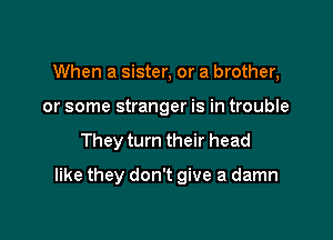 When a sister, or a brother,
or some stranger is in trouble

They turn their head

like they don't give a damn