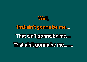 Well,
that ain't gonna be me....

That ain't gonna be me....

That ain't gonna be me ........