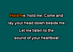 Hold me, hold me, Come and

lay your head down beside me
Let me listen to the

sound of your heartbeat