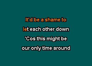 It'd be a shame to

let each other down

'Cos this might be

our only time around