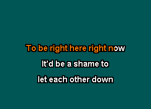 To be right here right now

It'd be a shame to

let each other down