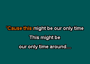 'Cause this might be our only time

This might be

our only time around....