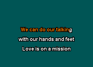 We can do our talking

with our hands and feet

Love is on a mission