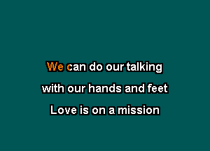 We can do our talking

with our hands and feet

Love is on a mission