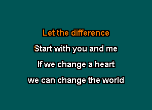 Let the difference

Start with you and me

Ifwe change a heart

we can change the world