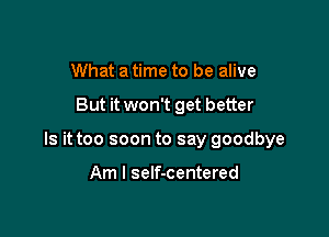What a time to be alive

But it won't get better

Is it too soon to say goodbye

Am I self-centered