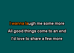 I wanna laugh me some more

All good things come to an end

I'd love to share a few more