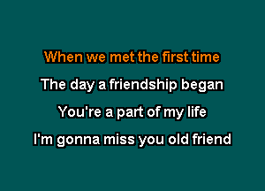 When we met the first time
The day a friendship began

You're a part of my life

I'm gonna miss you old friend