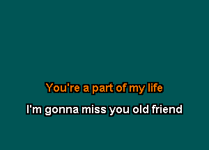 You're a part of my life

I'm gonna miss you old friend