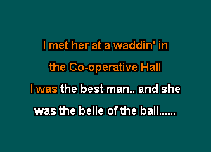 I met her at a waddin' in

the Co-operative Hall

I was the best man.. and she

was the belle of the ball ......