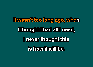 It wasn't too long ago, when
Ithoughtl had all I need,

I never thought this

is how it will be.