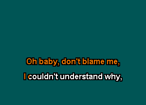 Oh baby, don't blame me,

I couldn't understand why,