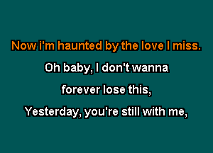 Now i'm haunted by the love I miss.
Oh baby. I don't wanna

forever lose this,

Yesterday, you're still with me,