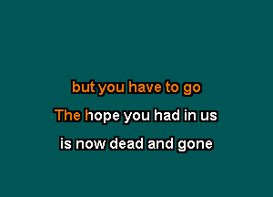 but you have to go

The hope you had in us

is now dead and gone