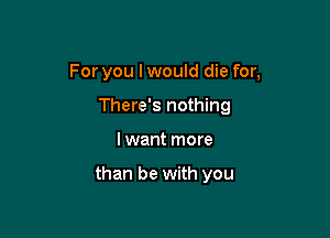 For you I would die for,

There's nothing
I want more

than be with you