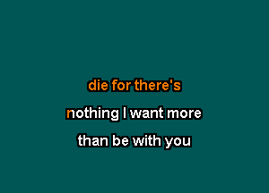 die forthere's

nothing I want more

than be with you