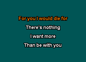 For you I would die for
There's nothing

I want more

Than be with you