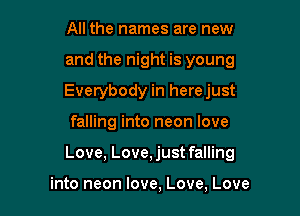 All the names are new
and the night is young
Everybody in herejust

falling into neon love

Love, Love,just falling

into neon love, Love, Love