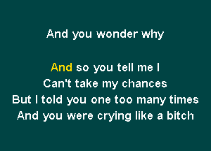 And you wonder why

And so you tell me I
Can't take my chances
But I told you one too many times
And you were crying like a bitch