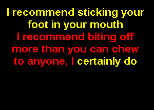I recommend sticking your
foot in your mouth
I recommend biting off
more than you can chew
to anyone, I certainly do