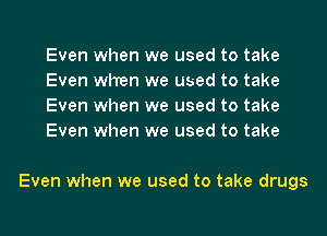 Even when we used to take
Even when we used to take
Even when we used to take
Even when we used to take

Even when we used to take drugs