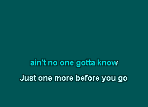 ain't no one gotta know

Just one more before you go