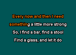 Every now and then I need

something a little more strong

80, lfmd a bar, find a stool

Find a glass, and let it do