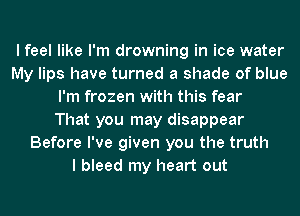 I feel like I'm drowning in ice water
My lips have turned a shade of blue
I'm frozen with this fear
That you may disappear
Before I've given you the truth
I bleed my heart out