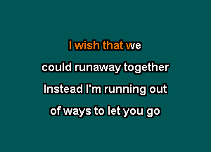 I wish that we

could runaway together

Instead I'm running out

of ways to let you go