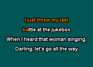 Ijust threw my last
bottle at thejukebox

When I heard that woman singing,

Darling, let's go all the way