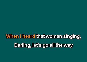 When I heard that woman singing,

Darling, let's go all the way