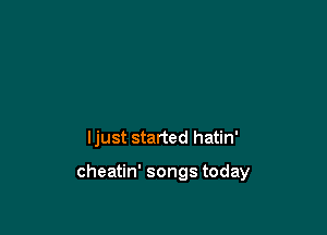 ljust started hatin'

cheatin' songs today