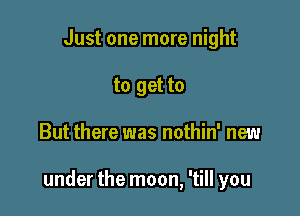 Just one more night
to get to

But there was nothin' new

under the moon, 'till you