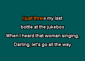 Ijust threw my last
bottle at thejukebox

When I heard that woman singing,

Darling, let's go all the way