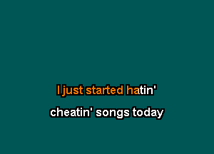 ljust started hatin'

cheatin' songs today