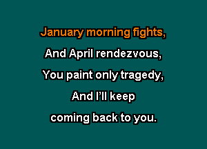 January morning fights,

And April rendezvous,

You paint only tragedy,
And Pll keep

coming back to you.