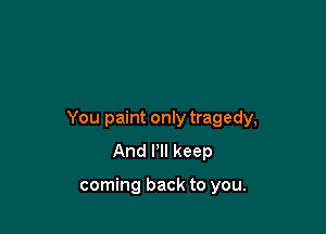 You paint only tragedy,
And Pll keep

coming back to you.